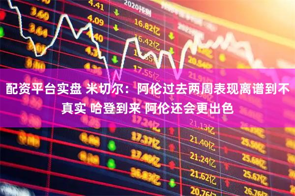 配资平台实盘 米切尔：阿伦过去两周表现离谱到不真实 哈登到来 阿伦还会更出色