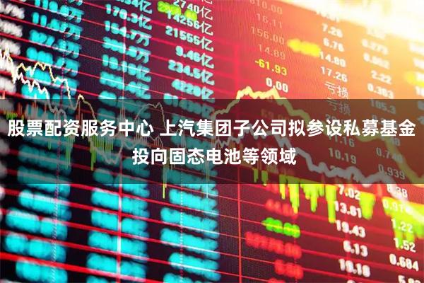 股票配资服务中心 上汽集团子公司拟参设私募基金 投向固态电池等领域